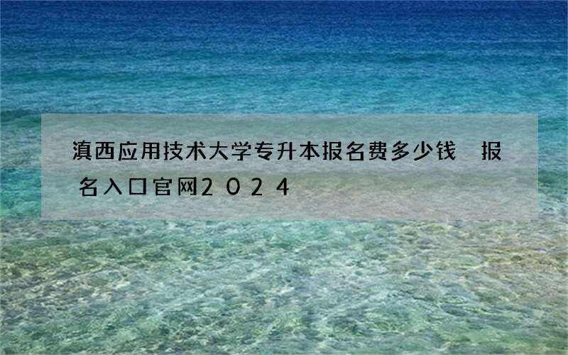 滇西应用技术大学专升本报名费多少钱 报名入口官网2024